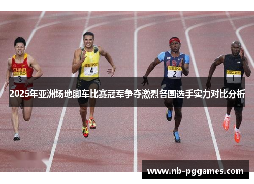 2025年亚洲场地脚车比赛冠军争夺激烈各国选手实力对比分析