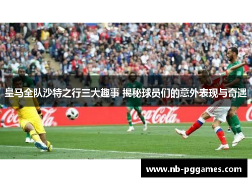皇马全队沙特之行三大趣事 揭秘球员们的意外表现与奇遇