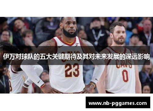 伊万对球队的五大关键期待及其对未来发展的深远影响