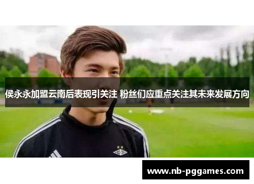 侯永永加盟云南后表现引关注 粉丝们应重点关注其未来发展方向 侯永永加盟云南后表现引关注 粉丝们应重点关注其未来发展方向