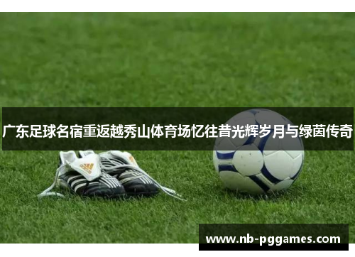 广东足球名宿重返越秀山体育场忆往昔光辉岁月与绿茵传奇