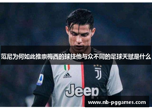 范尼为何如此推崇梅西的球技他与众不同的足球天赋是什么
