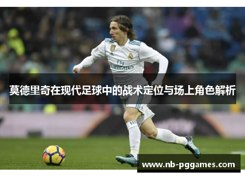 莫德里奇在现代足球中的战术定位与场上角色解析 莫德里奇在现代足球中的战术定位与场上角色解析