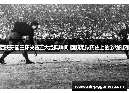 西班牙国王杯决赛五大经典瞬间 回顾足球历史上的激动时刻 西班牙国王杯决赛五大经典瞬间 回顾足球历史上的激动时刻