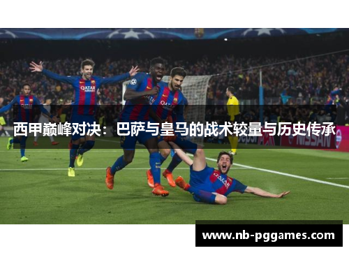 西甲巅峰对决:巴萨与皇马的战术较量与历史传承 西甲巅峰对决:巴萨与皇马的战术较量与历史传承