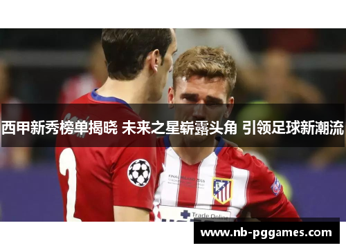 西甲新秀榜单揭晓 未来之星崭露头角 引领足球新潮流