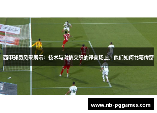 西甲球员风采展示：技术与激情交织的绿茵场上，他们如何书写传奇