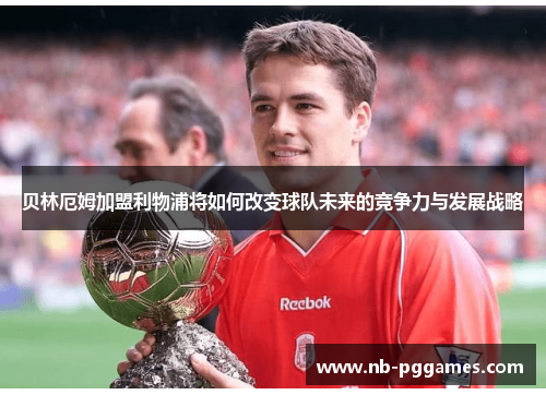 贝林厄姆加盟利物浦将如何改变球队未来的竞争力与发展战略 贝林厄姆加盟利物浦将如何改变球队未来的竞争力与发展战略