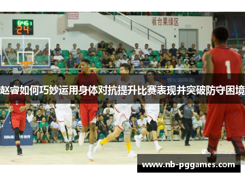 赵睿如何巧妙运用身体对抗提升比赛表现并突破防守困境 赵睿如何巧妙运用身体对抗提升比赛表现并突破防守困境