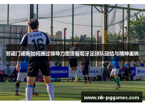 努诺门德斯如何通过领导力塑造葡萄牙足球队团结与精神面貌 努诺门德斯如何通过领导力塑造葡萄牙足球队团结与精神面貌