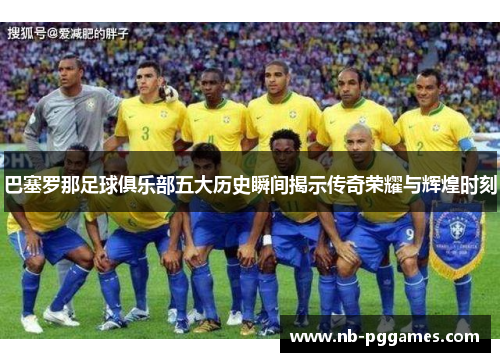巴塞罗那足球俱乐部五大历史瞬间揭示传奇荣耀与辉煌时刻 巴塞罗那足球俱乐部五大历史瞬间揭示传奇荣耀与辉煌时刻