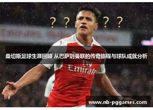 桑切斯足球生涯回顾 从巴萨到曼联的传奇旅程与球队成就分析